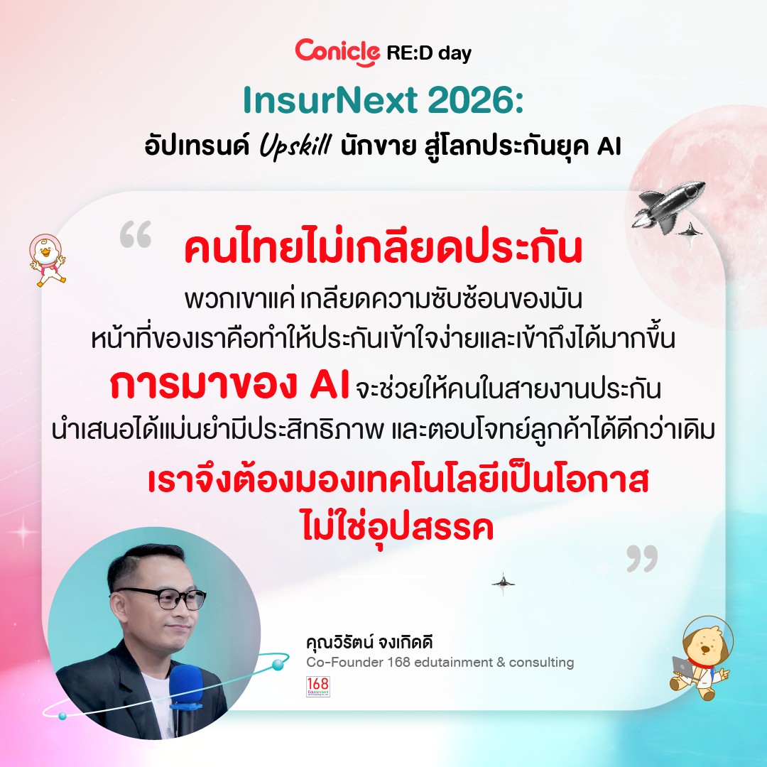 May be an image of text that says 'Conicle RE:D day InsurNext 2026: อัปเทรนด์ Upskill นักขาย สู่โลกประกันยุค AI คนไทยไม่เกลียดประกัน ระกัน พวกเขาแค่เกลียดความชับซ้อนของมัน หน้าที่เขอเรอ่ำ้ไรันสจำ้ล การมาของ Ι จะช่วยให้คนในสายงานประกัน กัน นำเสนอได้แม่นยำมีประสิทธิภาพ และตอบโจทย์ลูกค้าได้ดีกว่าเดิม เราจึงต้องมองเทคโนโลยีเป็นโอกาส เราจง ไม่ใช่อุปสรรค " คุณวิรัตน์จงเกิดดี คุณวิรัตน์ จงเกิดดี Co-Founder 168 edutainment 168 168 쁘림 consulting'
