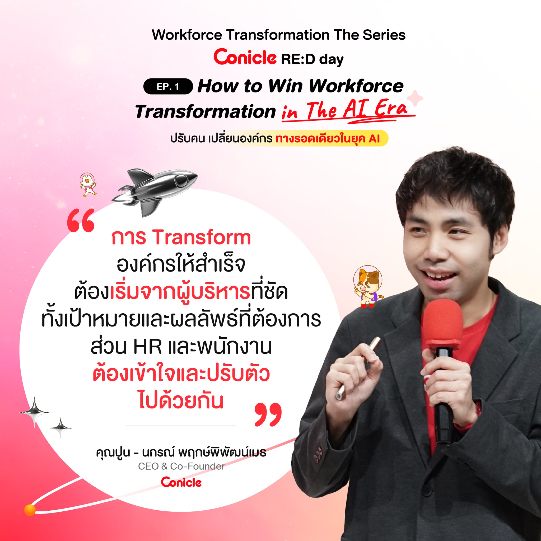 May be an image of 1 person and text that says 'Workforce Transformation The Series Conicle RE:D day EP.1 How to Win Workforce Transformation in The AI Era ปรับคน เปลี่ยนองค์กร ทางรอดเดียวในยุค AI การ Transform องค์กรให้สำเร็จ ต้องเริ่มจากผู้บริหารที่ชัด ทั้งเป้าหมายและผลลัพธ์ที่ต้องการ ส่วน HR และพนักงาน ต้องเข้าใจและปรับตัว ไปด้วยกัน " คุณปูน- คุณปูน-นกรณ์พฤกภ์พิพัฒน์เมธ -បាល พฤกษ์พิพัฒน์เมธ CEO CEO&Co-Founder Co-F Co-Founder Conicle'